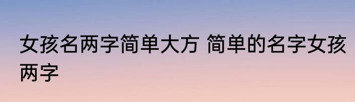 女孩名两字简单大方 简单的名字女孩两字