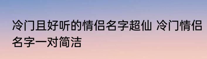 冷门且好听的情侣名字超仙 冷门情侣名字一对简洁