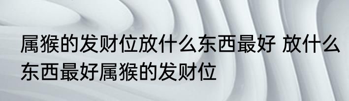 属猴的发财位放什么东西最好 放什么东西最好属猴的发财位