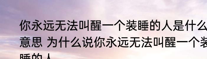 你永远无法叫醒一个装睡的人是什么意思 为什么说你永远无法叫醒一个装睡的人