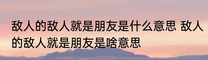 敌人的敌人就是朋友是什么意思 敌人的敌人就是朋友是啥意思