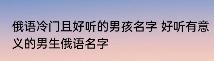俄语冷门且好听的男孩名字 好听有意义的男生俄语名字