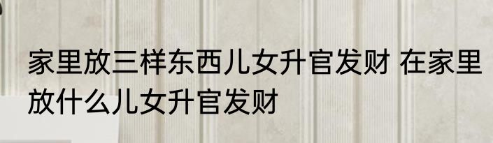 家里放三样东西儿女升官发财 在家里放什么儿女升官发财