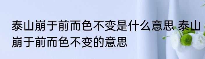 泰山崩于前而色不变是什么意思 泰山崩于前而色不变的意思