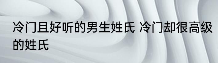 冷门且好听的男生姓氏 冷门却很高级的姓氏