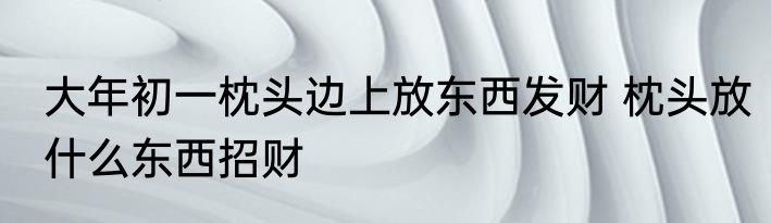 大年初一枕头边上放东西发财 枕头放什么东西招财