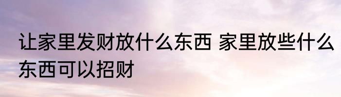 让家里发财放什么东西 家里放些什么东西可以招财