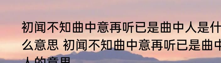 初闻不知曲中意再听已是曲中人是什么意思 初闻不知曲中意再听已是曲中人的意思