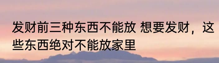 发财前三种东西不能放 想要发财，这些东西绝对不能放家里