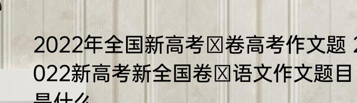 2022年全国新高考Ⅰ卷高考作文题 2022新高考新全国卷Ⅰ语文作文题目是什么