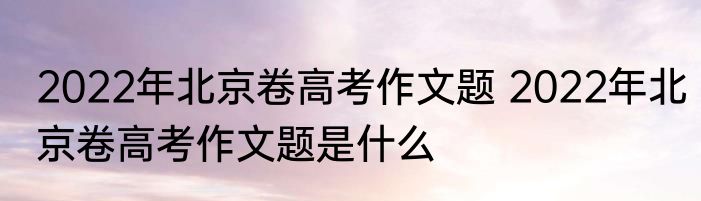 2022年北京卷高考作文题 2022年北京卷高考作文题是什么
