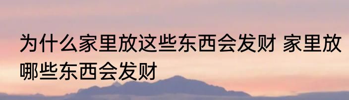 为什么家里放这些东西会发财 家里放哪些东西会发财