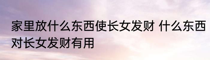 家里放什么东西使长女发财 什么东西对长女发财有用