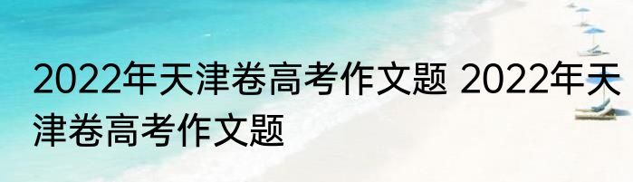 2022年天津卷高考作文题 2022年天津卷高考作文题