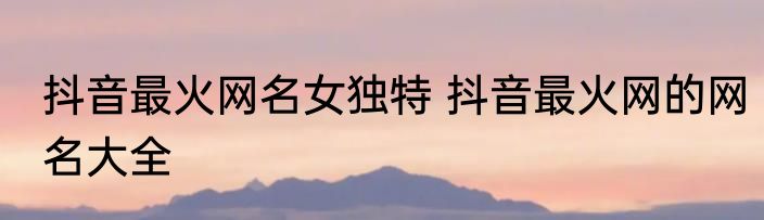 抖音最火网名女独特 抖音最火网的网名大全
