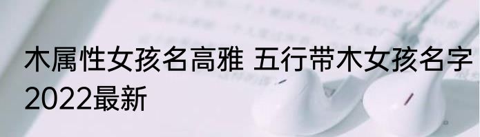 木属性女孩名高雅 五行带木女孩名字2022最新