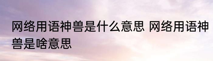 网络用语神兽是什么意思 网络用语神兽是啥意思