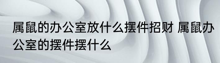 属鼠的办公室放什么摆件招财 属鼠办公室的摆件摆什么