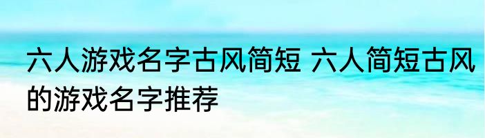六人游戏名字古风简短 六人简短古风的游戏名字推荐