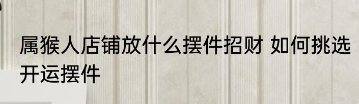 属猴人店铺放什么摆件招财 如何挑选开运摆件