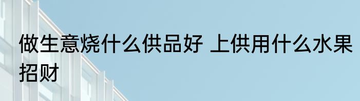 做生意烧什么供品好 上供用什么水果招财