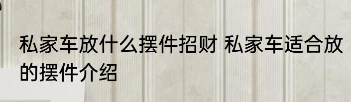 私家车放什么摆件招财 私家车适合放的摆件介绍