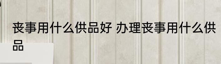 丧事用什么供品好 办理丧事用什么供品