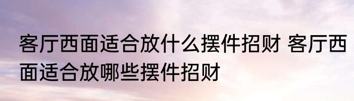 客厅西面适合放什么摆件招财 客厅西面适合放哪些摆件招财