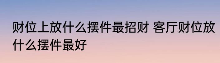 财位上放什么摆件最招财 客厅财位放什么摆件最好