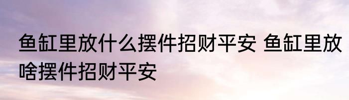 鱼缸里放什么摆件招财平安 鱼缸里放啥摆件招财平安