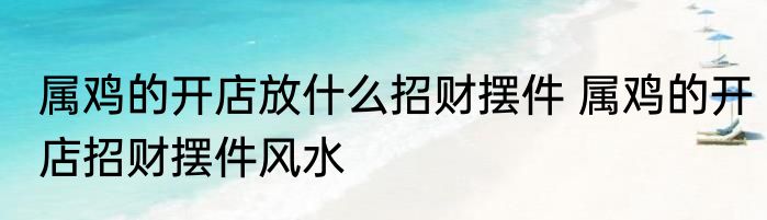 属鸡的开店放什么招财摆件 属鸡的开店招财摆件风水