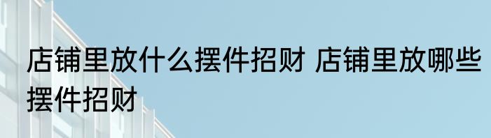 店铺里放什么摆件招财 店铺里放哪些摆件招财