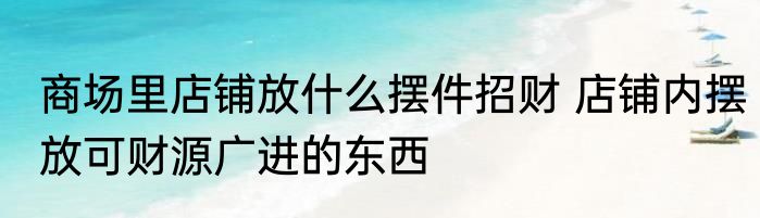 商场里店铺放什么摆件招财 店铺内摆放可财源广进的东西