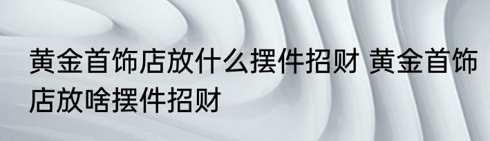 黄金首饰店放什么摆件招财 黄金首饰店放啥摆件招财
