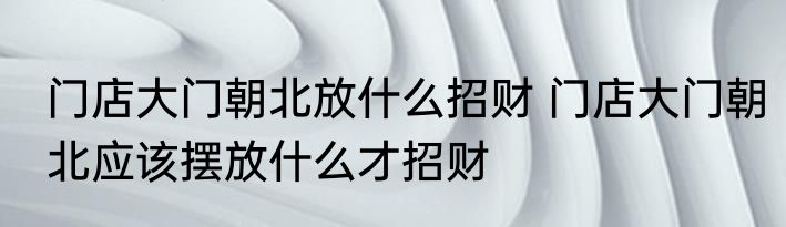 门店大门朝北放什么招财 门店大门朝北应该摆放什么才招财