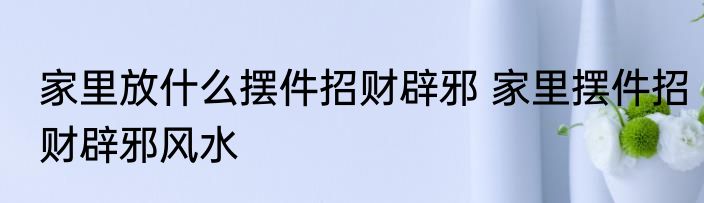 家里放什么摆件招财辟邪 家里摆件招财辟邪风水