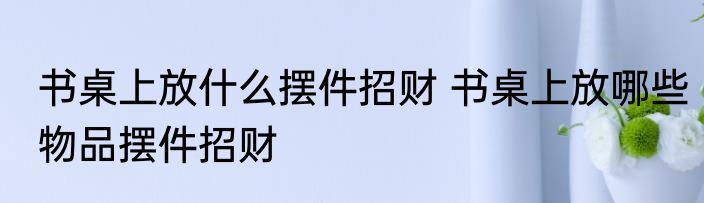 书桌上放什么摆件招财 书桌上放哪些物品摆件招财
