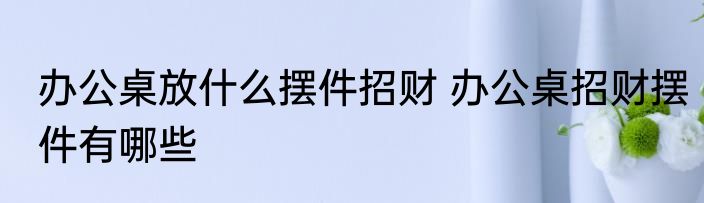 办公桌放什么摆件招财 办公桌招财摆件有哪些