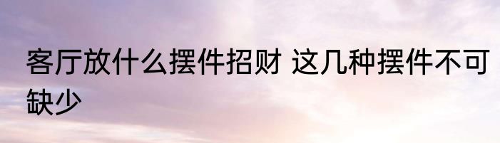 客厅放什么摆件招财 这几种摆件不可缺少