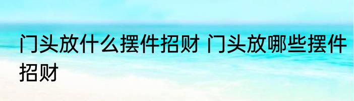 门头放什么摆件招财 门头放哪些摆件招财