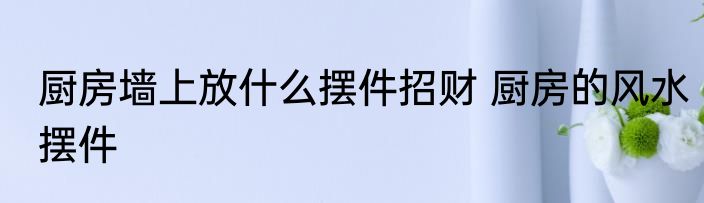 厨房墙上放什么摆件招财 厨房的风水摆件