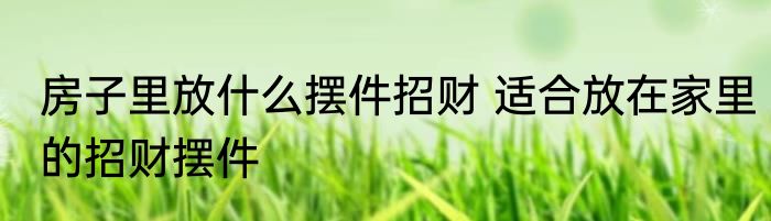 房子里放什么摆件招财 适合放在家里的招财摆件