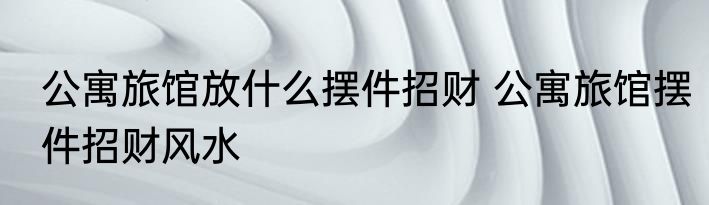 公寓旅馆放什么摆件招财 公寓旅馆摆件招财风水