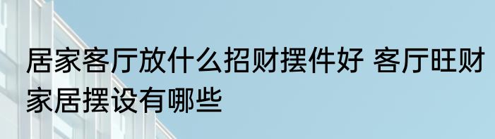 居家客厅放什么招财摆件好 客厅旺财家居摆设有哪些