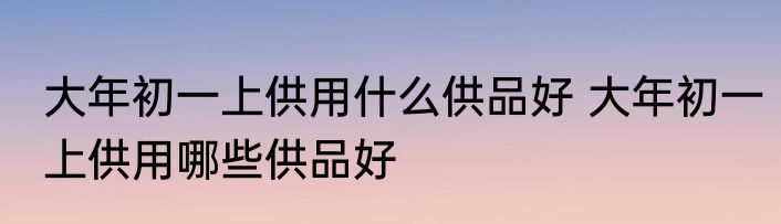 大年初一上供用什么供品好 大年初一上供用哪些供品好