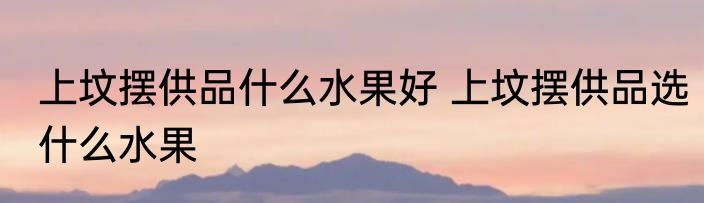 上坟摆供品什么水果好 上坟摆供品选什么水果