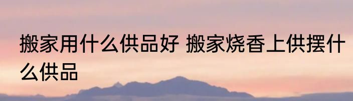 搬家用什么供品好 搬家烧香上供摆什么供品