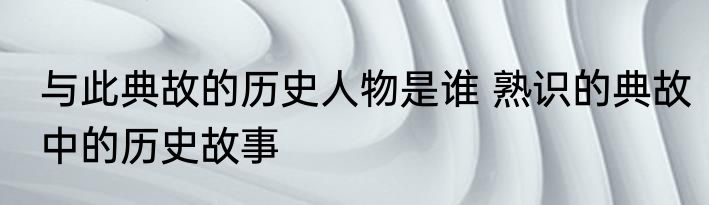 与此典故的历史人物是谁 熟识的典故中的历史故事