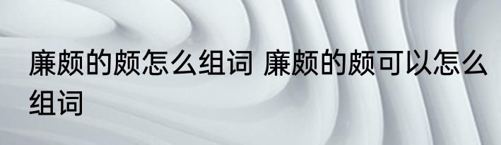 廉颇的颇怎么组词 廉颇的颇可以怎么组词
