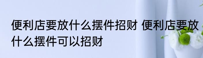 便利店要放什么摆件招财 便利店要放什么摆件可以招财